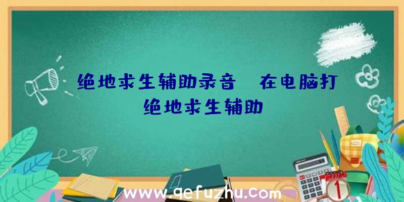 「绝地求生辅助录音」|在电脑打绝地求生辅助